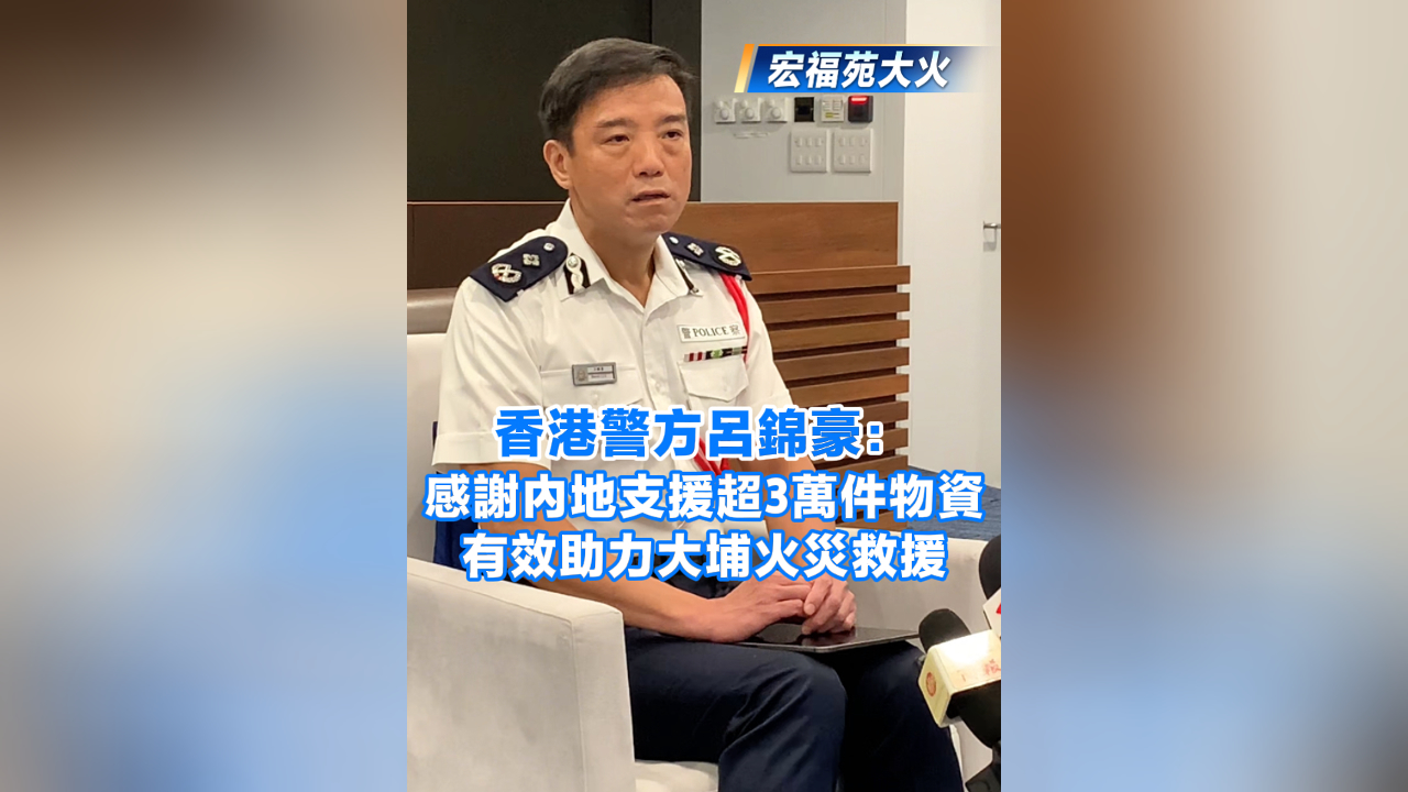 有片丨【宏福苑大火】香港警方呂錦豪：感謝內地支援超3萬件物資 有效助力大埔火災救援